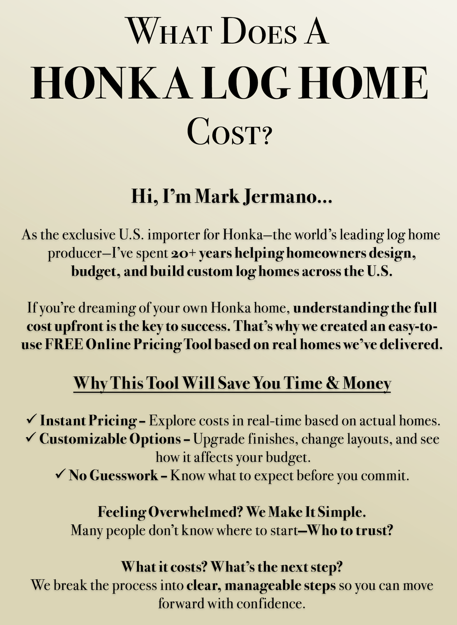What Does A Honka Log Home Cost? Hi, I'm Mark Jermano... As the exclusive U.S. importer for Honka--the world's leading log home producer--I've spent 20+ years helping homeowners design, budget, and build custom log homes across the U.S.  If you're dreaming of your own Honka home, understanding the full cost upfront is the key to success. That's why we created an easy-to-use FREE Online Pricing Tool based on real homes we've delivered.  Why This Tool Will Save You Time & Money: (1) Instant Pricing - Explore costs in real-time based on actual homes. (2) Customizable Options - Upgrade finishes, change layouts, and see how it affects your budget. (3) No Guesswork - Know what to expect before you commit.  Feeling Overwhelmed? We Make It Simple. Many people don't know where to start -- Who to trust? What it costs? What's the next step? We break the process into clear, manageable steps so you can move forward with confidence. 